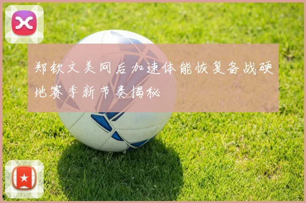 郑钦文美网后加速体能恢复备战硬地赛季新节奏揭秘