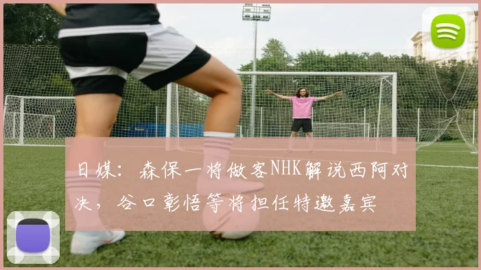 日媒：森保一将做客NHK解说西阿对决，谷口彰悟等将担任特邀嘉宾