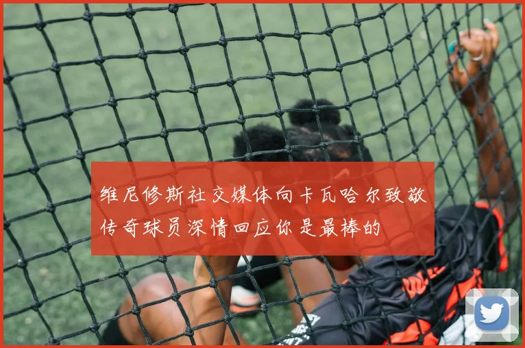 维尼修斯社交媒体向卡瓦哈尔致敬传奇球员深情回应你是最棒的