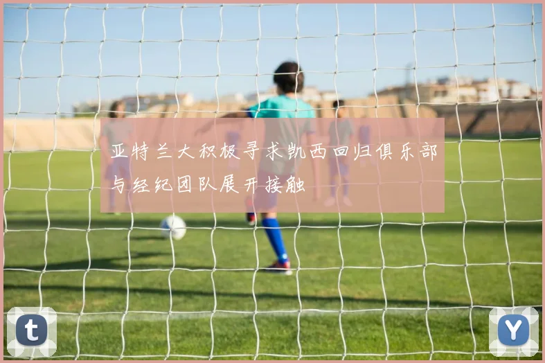 亚特兰大积极寻求凯西回归俱乐部与经纪团队展开接触