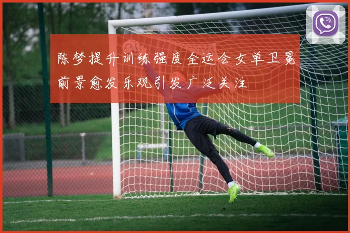 陈梦提升训练强度全运会女单卫冕前景愈发乐观引发广泛关注