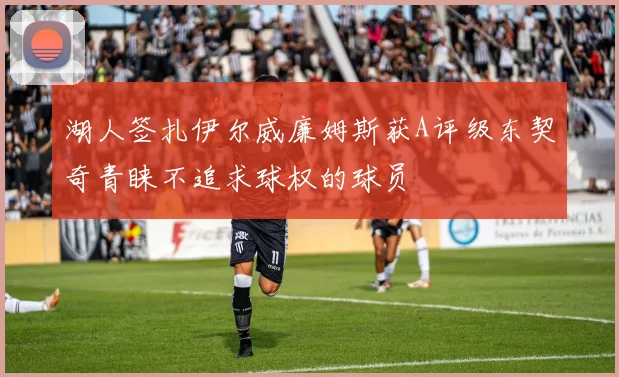 湖人签扎伊尔威廉姆斯获A评级东契奇青睐不追求球权的球员