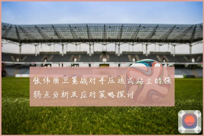 张伟丽卫冕战对手压迫式站立的强弱点分析及应对策略探讨